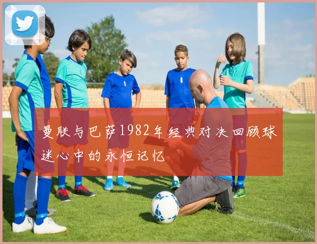 曼联与巴萨1982年经典对决回顾球迷心中的永恒记忆