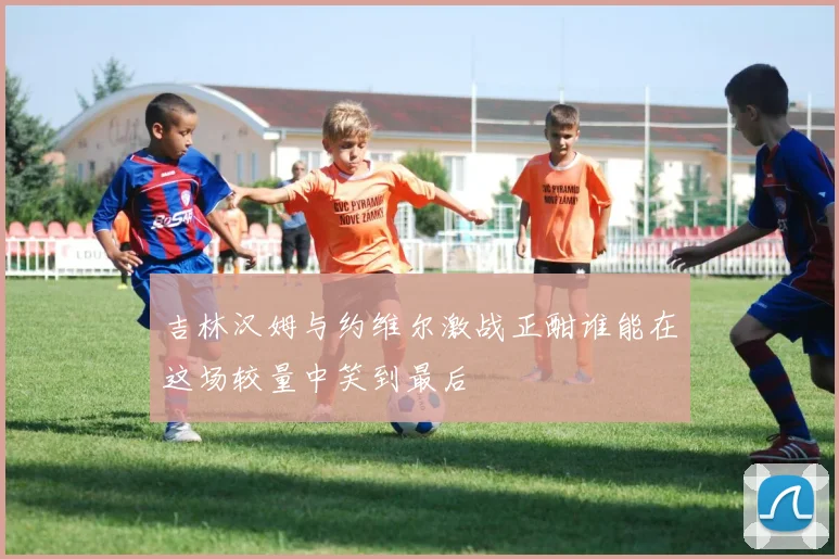 吉林汉姆与约维尔激战正酣谁能在这场较量中笑到最后