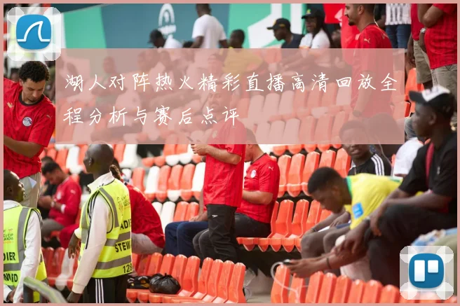 湖人对阵热火精彩直播高清回放全程分析与赛后点评
