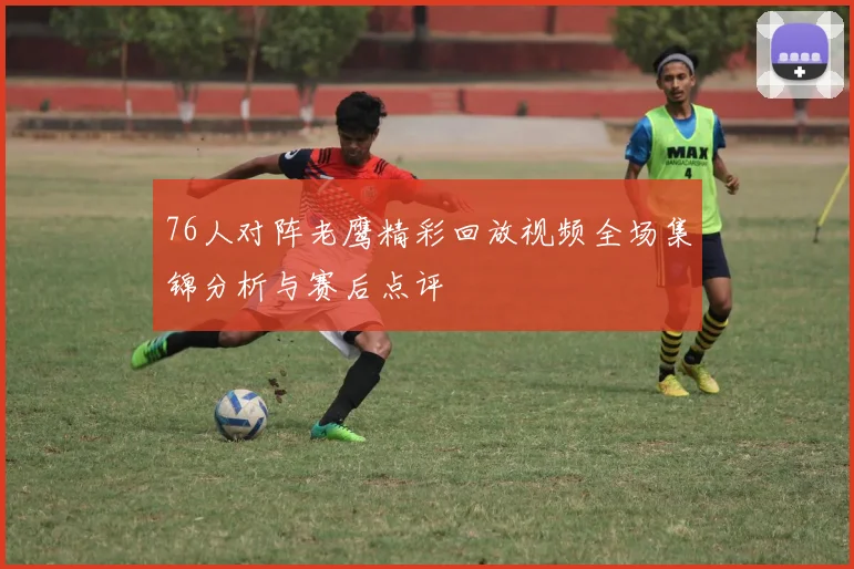 76人对阵老鹰精彩回放视频全场集锦分析与赛后点评