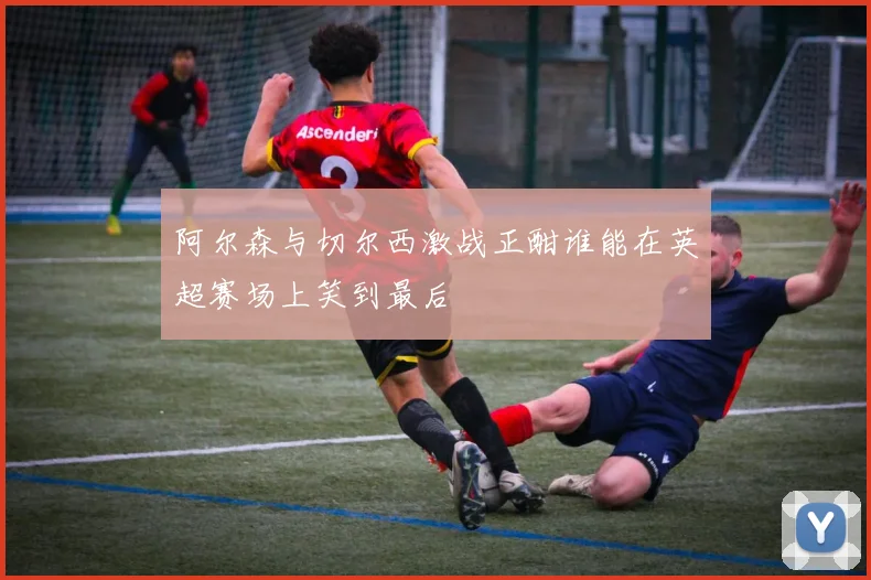 阿尔森与切尔西激战正酣谁能在英超赛场上笑到最后