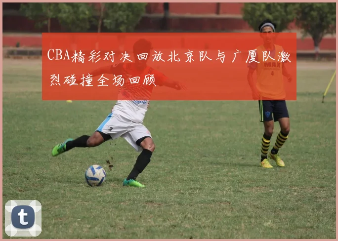 CBA精彩对决回放北京队与广厦队激烈碰撞全场回顾