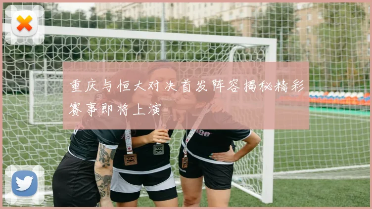 重庆与恒大对决首发阵容揭秘精彩赛事即将上演