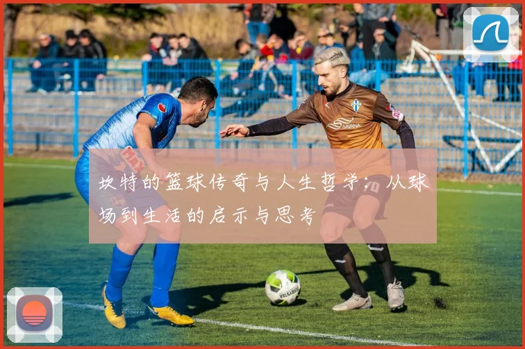坎特的篮球传奇与人生哲学：从球场到生活的启示与思考