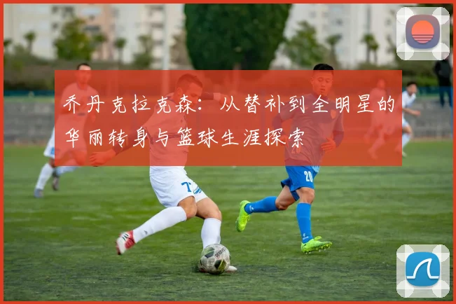 乔丹克拉克森：从替补到全明星的华丽转身与篮球生涯探索