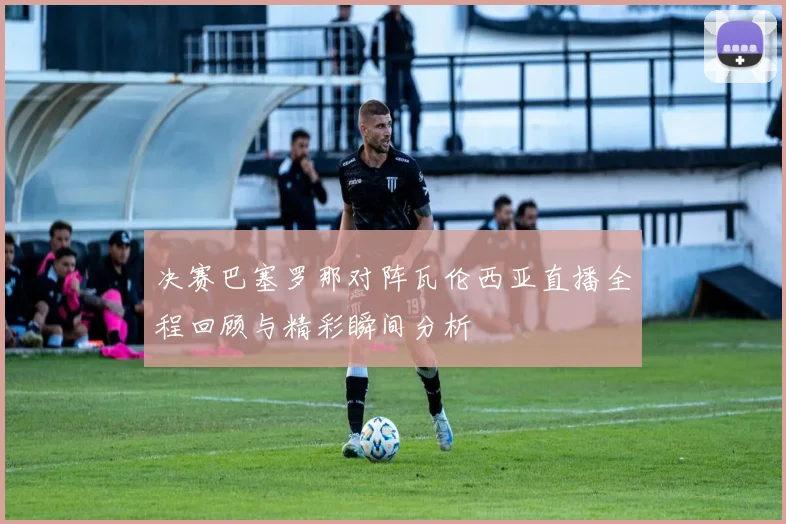 决赛巴塞罗那对阵瓦伦西亚直播全程回顾与精彩瞬间分析
