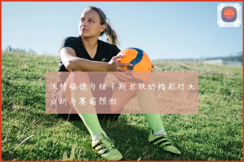 沃特福德与纽卡斯尔联的精彩对决分析与赛前预测