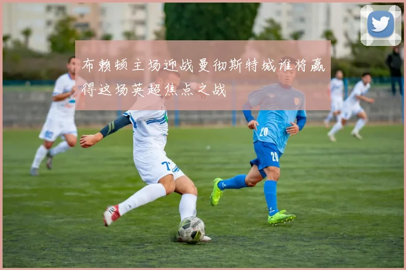 布赖顿主场迎战曼彻斯特城谁将赢得这场英超焦点之战