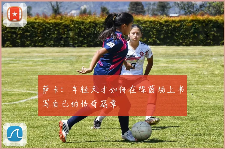 萨卡：年轻天才如何在绿茵场上书写自己的传奇篇章