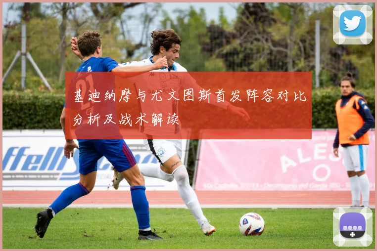 基迪纳摩与尤文图斯首发阵容对比分析及战术解读