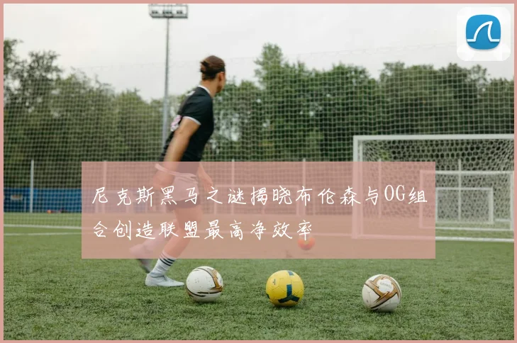 尼克斯黑马之谜揭晓布伦森与OG组合创造联盟最高净效率