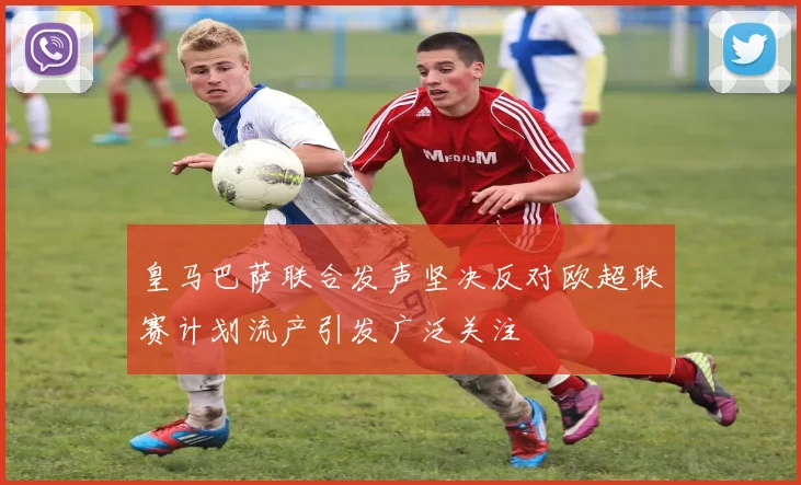 皇马巴萨联合发声坚决反对欧超联赛计划流产引发广泛关注