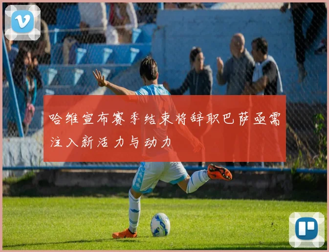 哈维宣布赛季结束将辞职巴萨亟需注入新活力与动力