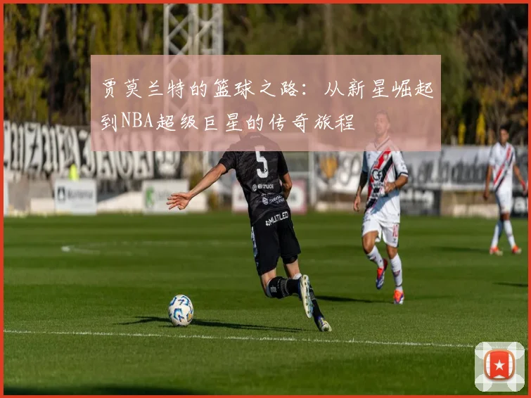 贾莫兰特的篮球之路：从新星崛起到NBA超级巨星的传奇旅程