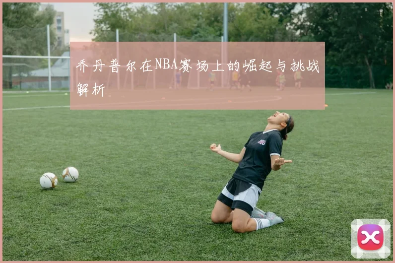 乔丹普尔在NBA赛场上的崛起与挑战解析