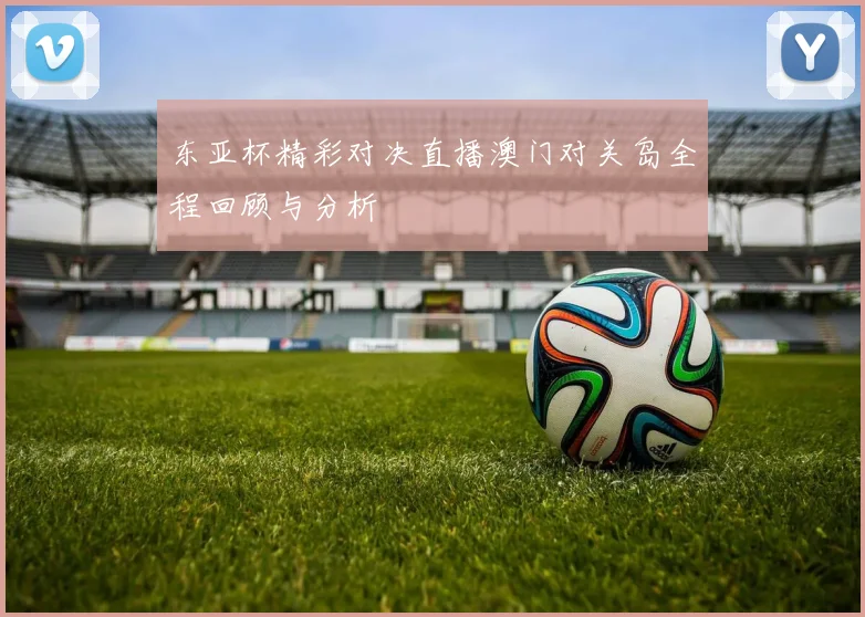 东亚杯精彩对决直播澳门对关岛全程回顾与分析