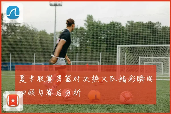 夏季联赛男篮对决热火队精彩瞬间回顾与赛后分析