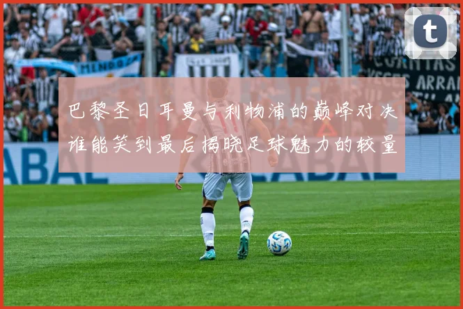 巴黎圣日耳曼与利物浦的巅峰对决谁能笑到最后揭晓足球魅力的较量