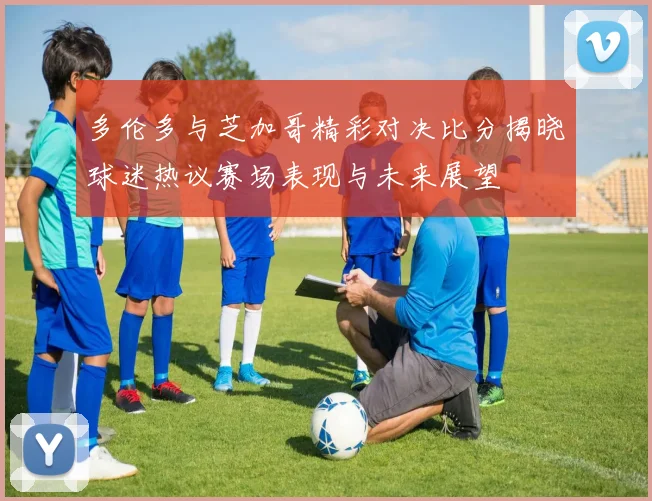 多伦多与芝加哥精彩对决比分揭晓球迷热议赛场表现与未来展望