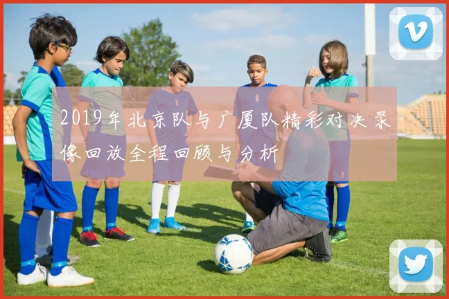 2019年北京队与广厦队精彩对决录像回放全程回顾与分析