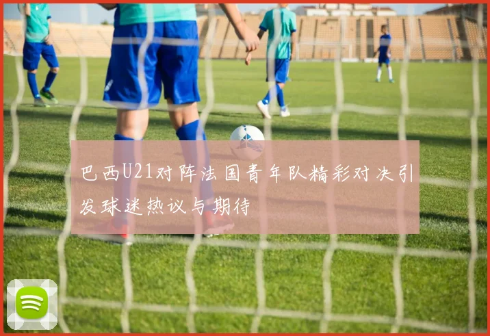 巴西U21对阵法国青年队精彩对决引发球迷热议与期待