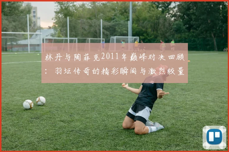 林丹与陶菲克2011年巅峰对决回顾：羽坛传奇的精彩瞬间与激烈较量