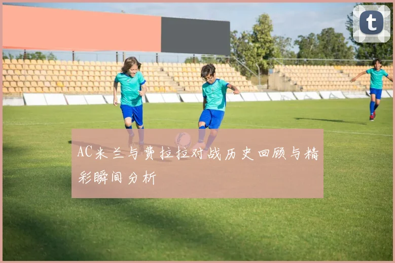 AC米兰与费拉拉对战历史回顾与精彩瞬间分析